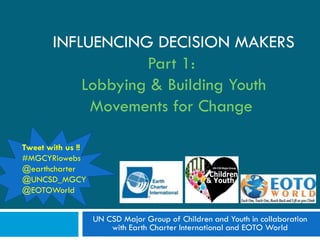 INFLUENCING DECISION MAKERS
                   Part 1:
           Lobbying & Building Youth
            Movements for Change

Tweet with us !!
#MGCYRiowebs
@earthcharter
@UNCSD_MGCY
@EOTOWorld


                   UN CSD Major Group of Children and Youth in collaboration
                       with Earth Charter International and EOTO World
 
