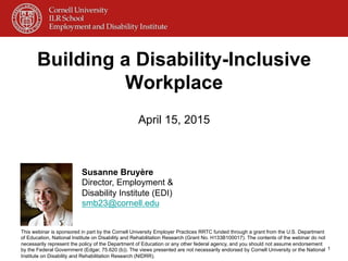 Building a Disability-Inclusive
Workplace
April 15, 2015
1
Susanne Bruyère
Director, Employment &
Disability Institute (EDI)
smb23@cornell.edu
This webinar is sponsored in part by the Cornell University Employer Practices RRTC funded through a grant from the U.S. Department
of Education, National Institute on Disability and Rehabilitation Research (Grant No. H133B100017). The contents of the webinar do not
necessarily represent the policy of the Department of Education or any other federal agency, and you should not assume endorsement
by the Federal Government (Edgar, 75.620 (b)). The views presented are not necessarily endorsed by Cornell University or the National
Institute on Disability and Rehabilitation Research (NIDRR).
 