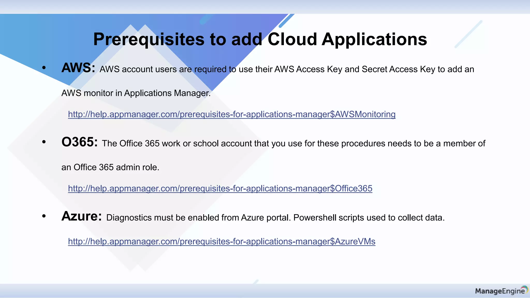 • AWS: AWS account users are required to use their AWS Access Key and Secret Access Key to add an
AWS monitor in Applications Manager.
http://help.appmanager.com/prerequisites-for-applications-manager$AWSMonitoring
• O365: The Office 365 work or school account that you use for these procedures needs to be a member of
an Office 365 admin role.
http://help.appmanager.com/prerequisites-for-applications-manager$Office365
• Azure: Diagnostics must be enabled from Azure portal. Powershell scripts used to collect data.
http://help.appmanager.com/prerequisites-for-applications-manager$AzureVMs
Prerequisites to add Cloud Applications
 