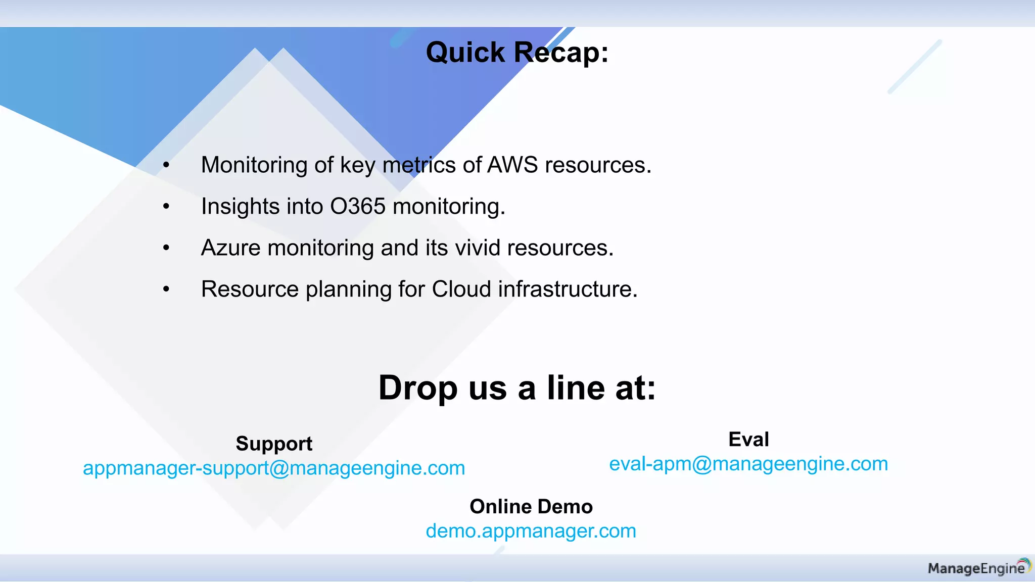 Drop us a line at:
Support
appmanager-support@manageengine.com
Eval
eval-apm@manageengine.com
Online Demo
demo.appmanager.com
Quick Recap:
• Monitoring of key metrics of AWS resources.
• Insights into O365 monitoring.
• Azure monitoring and its vivid resources.
• Resource planning for Cloud infrastructure.
 