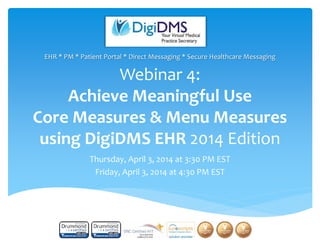 Webinar 4:
Achieve Meaningful Use
Core Measures & Menu Measures
using DigiDMS EHR 2014 Edition
Thursday, April 3, 2014 at 3:30 PM EST
Friday, April 3, 2014 at 4:30 PM EST
EHR * PM * Patient Portal * Direct Messaging * Secure Healthcare Messaging
1
 