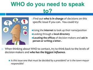 WHO do you need to speak
                     to?
                               Find out who is in charge of decisions on this
                               specific issue if you can. You could try:

                              Using the internet to look up their name/position
                              Looking through a  local directory
                              Locating the offices of decision makers and ask in
                               person or writing a letter..


   When thinking about WHO to contact, try to think back to the levels of
    decision makers and who has the biggest influence.

          Is this issue one that must be decided by a president? or is the town mayor
           responsible?
 