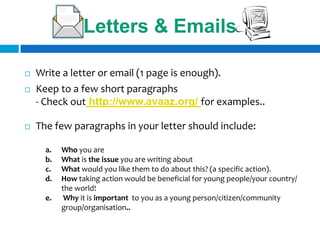 Letters & Emails

   Write a letter or email (1 page is enough).
   Keep to a few short paragraphs
    - Check out http://www.avaaz.org/ for examples..

   The few paragraphs in your letter should include:

      a.   Who you are
      b.   What is the issue you are writing about
      c.   What would you like them to do about this? (a specific action).
      d.   How taking action would be beneficial for young people/your country/
           the world!
      e.    Why it is important to you as a young person/citizen/community
           group/organisation..
 