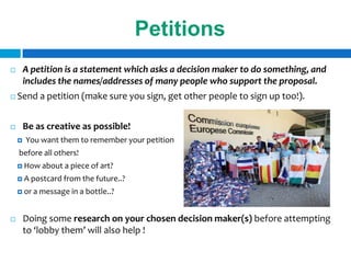 Petitions
       A petition is a statement which asks a decision maker to do something, and
        includes the names/addresses of many people who support the proposal.
   Send a petition (make sure you sign, get other people to sign up too!).


       Be as creative as possible!
       You want them to remember your petition
    before all others!
     How about     a piece of art?
     A postcard from the    future..?
     or a   message in a bottle..?


       Doing some research on your chosen decision maker(s) before attempting
        to ‘lobby them’ will also help !
 
