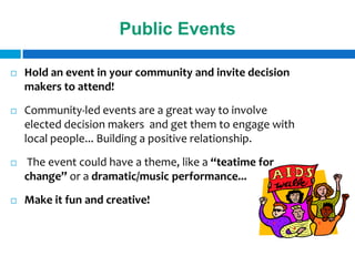 Public Events

   Hold an event in your community and invite decision
    makers to attend!
   Community-led events are a great way to involve
    elected decision makers and get them to engage with
    local people... Building a positive relationship.
   The event could have a theme, like a “teatime for
    change” or a dramatic/music performance...
   Make it fun and creative!
 