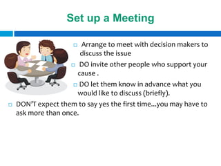 Set up a Meeting

                       Arrange to meet with decision makers to
                        discuss the issue
                     DO invite other people who support your

                      cause .
                      DO let them know in advance what you

                      would like to discuss (briefly).
   DON’T expect them to say yes the first time...you may have to
    ask more than once.
 
