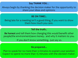 Say THANK YOU...
Always begin by thanking the decision maker for the opportunity to
                  share your ideas and opinions.

                          BE ON TIME!..
  Being late for a meeting isn’t a good thing, if you want to show
                     them how much you care.

                          Tell the truth..
  Be honest and tell them how changing this would benefit other
 people/the environment/save money.. and why it matters to you.
             If you don’t know something, just say so.

                          Be prepared...
Plan to speak for no more than 5 minutes to explain your position
Expect to spend no more than 15 minutes with the decision maker.
 