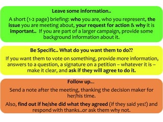 Leave some information..
 A short (1-2 page) briefing: who you are, who you represent, the
 issue you are meeting about, your request for action & why it is
  important.. If you are part of a larger campaign, provide some
                 background information about it.

           Be Specific.. What do you want them to do??
If you want them to vote on something, provide more information,
 answers to a question, a signature on a petition – whatever it is –
         make it clear, and ask if they will agree to do it.

                            Follow up...
 Send a note after the meeting, thanking the decision maker for
                         her/his time.
Also, find out if he/she did what they agreed (if they said yes!) and
            respond with thanks..or ask them why not.
 