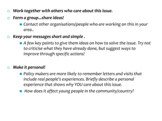    Work together with others who care about this issue.
   Form a group...share ideas!
        Contact other organisations/people who are working on this in your
         area..
   Keep your messages short and simple .
        A few key points to give them ideas on how to solve the issue. Try not
         to criticise what they have already done, but suggest ways to
         improve through specific actions!

   Make it personal!
       Policy makers are more likely to remember letters and visits that
        include real people’s experiences. Briefly describe a personal
        experience that shows why YOU care about this issue.
       How does it affect young people in the community/country?
 