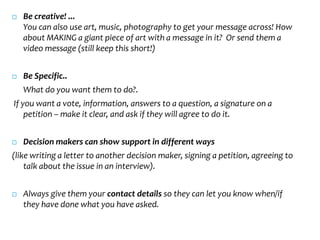    Be creative! ...
    You can also use art, music, photography to get your message across! How
    about MAKING a giant piece of art with a message in it? Or send them a
    video message (still keep this short!)


   Be Specific..
    What do you want them to do?.
If you want a vote, information, answers to a question, a signature on a
    petition – make it clear, and ask if they will agree to do it.


   Decision makers can show support in different ways
(like writing a letter to another decision maker, signing a petition, agreeing to
    talk about the issue in an interview).


   Always give them your contact details so they can let you know when/if
    they have done what you have asked.
 