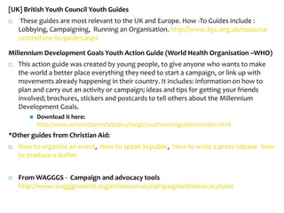 [UK] British Youth Council Youth Guides
   These guides are most relevant to the UK and Europe. How -To Guides include :
    Lobbying, Campaigning, Running an Organisation. http://www.byc.org.uk/resource-
    centre/how-to-guides.aspx

Millennium Development Goals Youth Action Guide (World Health Organisation –WHO)
   This action guide was created by young people, to give anyone who wants to make
    the world a better place everything they need to start a campaign, or link up with
    movements already happening in their country. It includes: information on how to
    plan and carry out an activity or campaign; ideas and tips for getting your friends
    involved; brochures, stickers and postcards to tell others about the Millennium
    Development Goals.
          Download it here:
           http://www.who.int/pmnch/topics/mdgs/youthactionguide/en/index.html
*Other guides from Christian Aid:
   How to organise an event, How to speak in public, How to write a press release How
    to produce a leaflet


   From WAGGGS - Campaign and advocacy tools
    http://www.wagggsworld.org/en/resources/campaignandadvocacytools
 