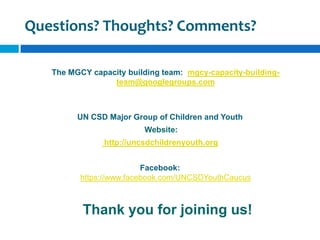 Questions? Thoughts? Comments?

   The MGCY capacity building team: mgcy-capacity-building-
                 team@googlegroups.com



         UN CSD Major Group of Children and Youth
                         Website:
               http://uncsdchildrenyouth.org


                          Facebook:
          https://www.facebook.com/UNCSDYouthCaucus



          Thank you for joining us!
 
