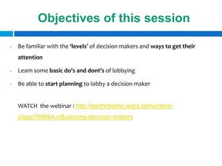 Objectives of this session

•   Be familiar with the ‘levels’ of decision makers and ways to get their
    attention

•   Learn some basic do’s and dont’s of lobbying

•   Be able to start planning to lobby a decision maker


    WATCH the webinar : http://earthcharter.wiziq.com/online-
    class/799064-influencing-decision-makers
 