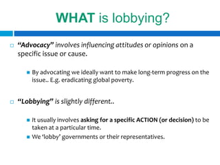 WHAT is lobbying?
   “Advocacy” involves influencing attitudes or opinions on a
    specific issue or cause.

          By advocating we ideally want to make long-term progress on the
           issue.. E.g. eradicating global poverty.


   “Lobbying” is slightly different..

        It usually involves asking for a specific ACTION (or decision) to be
         taken at a particular time.
        We ‘lobby’ governments or their representatives.
 