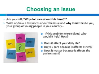 Choosing an issue
   Ask yourself: “Why do I care about this issue??”
   Write or draw a few notes about the issue and why it matters to you,
    your group or young people in your country...

                                  If this problem were solved, who
                                  would it help? How?

                               Does it affect your daily life?
                               Do you care because it affects others?
                               Does it matter because it affects the
                               environment?
 