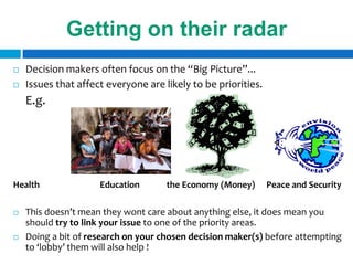 Getting on their radar
   Decision makers often focus on the “Big Picture”...
   Issues that affect everyone are likely to be priorities.
    E.g.




Health               Education       the Economy (Money)       Peace and Security

   This doesn’t mean they wont care about anything else, it does mean you
    should try to link your issue to one of the priority areas.
   Doing a bit of research on your chosen decision maker(s) before attempting
    to ‘lobby’ them will also help !
 