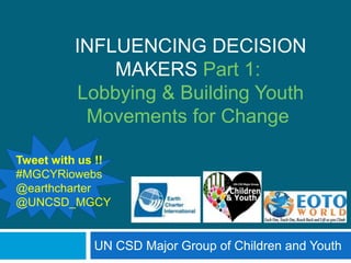 INFLUENCING DECISION
             MAKERS Part 1:
         Lobbying & Building Youth
          Movements for Change

Tweet with us !!
#MGCYRiowebs
@earthcharter
@UNCSD_MGCY


             UN CSD Major Group of Children and Youth
 