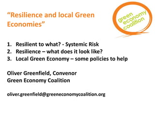 “Resilience and local Green
Economies”
1. Resilient to what? - Systemic Risk
2. Resilience – what does it look like?
3. Local Green Economy – some policies to help
Oliver Greenfield, Convenor
Green Economy Coalition
oliver.greenfield@greeneconomycoalition.org
 