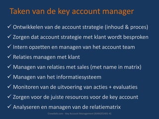 Taken van de key account manager
 Ontwikkelen van de account strategie (inhoud & proces)
 Zorgen dat account strategie met klant wordt besproken
 Intern opzetten en managen van het account team

 Relaties managen met klant
 Managen van relaties met sales (met name in matrix)
 Managen van het informatiesysteem

 Monitoren van de uitvoering van acties + evaluaties
 Zorgen voor de juiste resources voor de key account
 Analyseren en managen van de relatiematrix
Crowdale.com - Key Account Management (KAM201401-4)

 