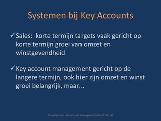 Systemen bij Key Accounts
Sales: korte termijn targets vaak gericht op
korte termijn groei van omzet en
winstgevendheid
Key account management gericht op de
langere termijn, ook hier zijn omzet en winst
groei belangrijk, maar…

Crowdale.com - Key Account Management (KAM201401-4)

 