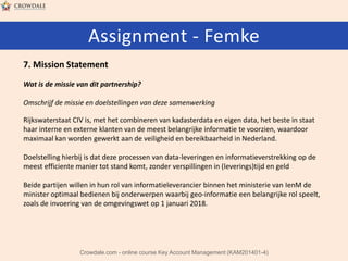 Assignment - Femke
7. Mission Statement
Wat is de missie van dit partnership?
Omschrijf de missie en doelstellingen van deze samenwerking

Rijkswaterstaat CIV is, met het combineren van kadasterdata en eigen data, het beste in staat
haar interne en externe klanten van de meest belangrijke informatie te voorzien, waardoor
maximaal kan worden gewerkt aan de veiligheid en bereikbaarheid in Nederland.
Doelstelling hierbij is dat deze processen van data-leveringen en informatieverstrekking op de
meest efficiente manier tot stand komt, zonder verspillingen in (leverings)tijd en geld
Beide partijen willen in hun rol van informatieleverancier binnen het ministerie van IenM de
minister optimaal bedienen bij onderwerpen waarbij geo-informatie een belangrijke rol speelt,
zoals de invoering van de omgevingswet op 1 januari 2018.

Crowdale.com - online course Key Account Management (KAM201401-4)

 
