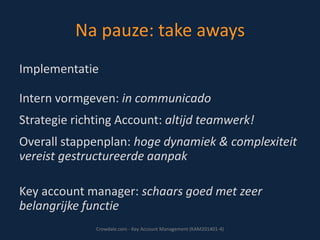 Na pauze: take aways
Implementatie

Intern vormgeven: in communicado
Strategie richting Account: altijd teamwerk!
Overall stappenplan: hoge dynamiek & complexiteit
vereist gestructureerde aanpak
Key account manager: schaars goed met zeer
belangrijke functie
Crowdale.com - Key Account Management (KAM201401-4)

 