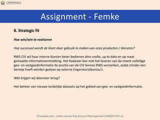 Assignment - Femke
8. Strategic fit
Hoe win/win te realiseren
Hoe succesvol wordt de klant door gebruik te maken van onze producten / diensten?
RWS CIV wil haar interne klanten beter bedienen dmv snelle, up to date en op maat
gemaakte informatieverstrekking. Het Kadaster kan met het leveren van de meest volledige
geo- en vastgoedinformatie de positie van de CIV binnen RWS versterken, zodat minder een
beroep hoeft worden gedaan op externe (ingenieurs)bureau's.

Wat krijgen wij daarvoor terug?
Het beheer van nieuwe landelijke datasets op het gebied van geo- en vastgoedinformatie.

Crowdale.com - online course Key Account Management (KAM201401-4)

 