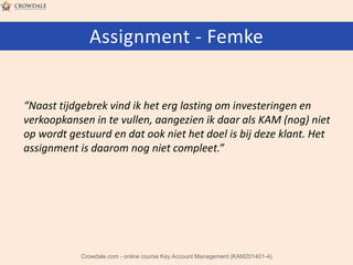 Assignment - Femke

“Naast tijdgebrek vind ik het erg lasting om investeringen en
verkoopkansen in te vullen, aangezien ik daar als KAM (nog) niet
op wordt gestuurd en dat ook niet het doel is bij deze klant. Het
assignment is daarom nog niet compleet.”

Crowdale.com - online course Key Account Management (KAM201401-4)

 