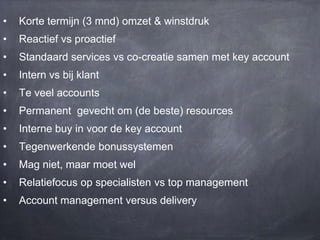 •

Korte termijn (3 mnd) omzet & winstdruk

•

Reactief vs proactief

•

Standaard services vs co-creatie samen met key account

•

Intern vs bij klant

•

Te veel accounts

•

Permanent gevecht om (de beste) resources

•

Interne buy in voor de key account

•

Tegenwerkende bonussystemen

•

Mag niet, maar moet wel

•

Relatiefocus op specialisten vs top management

•

Account management versus delivery

 