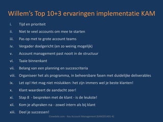 Willem’s Top 10+3 ervaringen implementatie KAM
i.

Tijd en prioriteit

ii.

Niet te veel accounts om mee te starten

iii.

Pas op met te grote account teams

iv.

Vergader doelgericht (en zo weinig mogelijk)

v.

Account management past nooit in de structuur

vi.

Taaie binnenkant

vii.

Belang van een planning en succescriteria

viii. Organiseer het als programma, in beheersbare fasen met duidelijke deliverables
ix.

Let op! Het mag niet mislukken: het zijn immers wel je beste klanten!

x.

Klant waardeert de aandacht zeer!

xi.

Stap 8 - bespreken met de klant - is de leukste!

xii.

Kom je afspraken na - zowel intern als bij klant

xiii. Deel je successen!
Crowdale.com - Key Account Management (KAM201401-4)

 