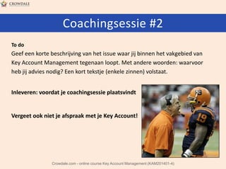 Coachingsessie #2
To do

Geef een korte beschrijving van het issue waar jij binnen het vakgebied van
Key Account Management tegenaan loopt. Met andere woorden: waarvoor
heb jij advies nodig? Een kort tekstje (enkele zinnen) volstaat.
Inleveren: voordat je coachingsessie plaatsvindt

Vergeet ook niet je afspraak met je Key Account!

Crowdale.com - online course Key Account Management (KAM201401-4)

 