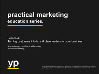 practical marketing
education series.
© 2014 YP Intellectual Property. All rights reserved. YP, the YP logo and all other YP marks contained herein are trademarks
of YP Intellectual Property and/or YP Holdings LLC affiliated companies. All other marks contained herein are the property of
their respective owners.
Adsolutions.yp.com/PracticalMarketing
#practicalmarketing
Lesson 4:
Turning customers into fans & cheerleaders for your business
 