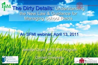 The Dirty Details:  Understanding the New Law & Guidance for Managing School Fields Jennifer Grant, NYS IPM Program at Cornell University An SFMI webinar, April 13, 2011 