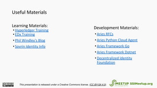 Useful Materials
Learning Materials:
• Hyperledger Training
• EDx Training
• Phil Windley's Blog
• Sovrin Identity Info
Development Materials:
• Aries RFCs
• Aries Python Cloud Agent
• Aries Framework Go
• Aries Framework Dotnet
• Decentralized Identity
Foundation
This presentation is released under a Creative Commons license. (CC BY-SA 4.0). SSIMeetup.org
 