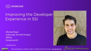 Improving the Developer
Experience in SSI
Michael Boyd
Cofounder & Chief Product
Officer
Streetcred.ID
michaelboyd.me
This presentation is released under a Creative Commons license. (CC BY-SA 4.0). SSIMeetup.org
 