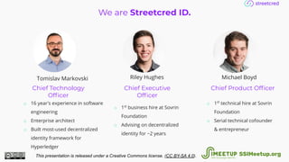 We are Streetcred ID.
Chief Technology
Ofﬁcer
Chief Executive
Ofﬁcer
Chief Product Ofﬁcer
o 16 year's experience in software
engineering
o Enterprise architect
o Built most-used decentralized
identity framework for
Hyperledger
o 1st
business hire at Sovrin
Foundation
o Advising on decentralized
identity for ~2 years
o 1st
technical hire at Sovrin
Foundation
o Serial technical cofounder
& entrepreneur
Tomislav Markovski Riley Hughes Michael Boyd
This presentation is released under a Creative Commons license. (CC BY-SA 4.0). SSIMeetup.org
 