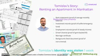 Tomislav’s Story:
Renting an Apartment in Manhattan
Required Documents
o Bank statements (proof of average monthly
balance)
o Investment records (proof of buﬀer/emergency
fund)
o Employment records (proof of steady income)
o Driver’s license (proof of gov’t-backed ID)
o Marriage certiﬁcate
o Background check document (proof of
non-criminal)
Tomislav’s identity was stolen 1 week
later.This presentation is released under a Creative Commons license. (CC BY-SA 4.0). SSIMeetup.org
 