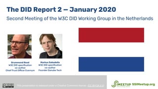 The DID Report 2 — January 2020
Second Meeting of the W3C DID Working Group in the Netherlands
Drummond Reed
W3C DID speciﬁcation
co-author
Chief Trust Officer Evernym
This presentation is released under a Creative Commons license. (CC BY-SA 4.0). SSIMeetup.org
Markus Sabadello
W3C DID speciﬁcation
co-author
Founder Danube Tech
 