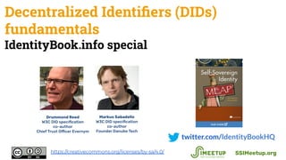 Decentralized Identiﬁers (DIDs)
fundamentals
IdentityBook.info special
twitter.com/IdentityBookHQ
SSIMeetup.orghttps://creativecommons.org/licenses/by-sa/4.0/
Drummond Reed
W3C DID speciﬁcation
co-author
Chief Trust Officer Evernym
Markus Sabadello
W3C DID speciﬁcation
co-author
Founder Danube Tech
 