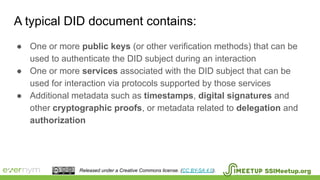 A typical DID document contains:
SSIMeetup.orgReleased under a Creative Commons license. (CC BY-SA 4.0).
● One or more public keys (or other verification methods) that can be
used to authenticate the DID subject during an interaction
● One or more services associated with the DID subject that can be
used for interaction via protocols supported by those services
● Additional metadata such as timestamps, digital signatures and
other cryptographic proofs, or metadata related to delegation and
authorization
 
