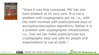SSIMeetup.orgReleased under a Creative Commons license. (CC BY-SA 4.0).
“Since it was first conceived, PKI has one
hard problem at its very core. It is not a
problem with cryptography per se, i.e., with
the math involved with public/private keys or
encryption/decryption algorithms. Rather it is
a problem with cryptographic infrastructure,
i.e., how we can make public/private key
cryptography easy and safe for people and
organizations to use at scale.”
 