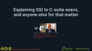 Explaining SSI to C-suite execs,
and anyone else for that matter
John Phillips Partner | Innovation | Self-Sovereign Identity
Email: john.phillips@460degrees.com
LinkedIn: https://www.linkedin.com/in/johnphillips11kps
Twitter: @11dot2john
SSIMeetup.org
 