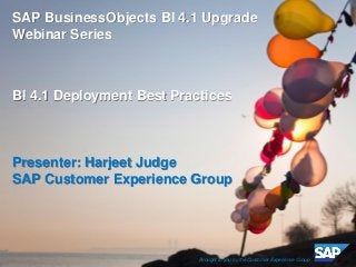 ©2013 SAP AG or an SAP affiliate company. All rights reserved. 
1 
SAP BusinessObjects BI 4.1 Upgrade Webinar Series 
BI 4.1 Deployment Best Practices 
Presenter: Harjeet Judge 
SAP Customer Experience Group 
Brought to you by the Customer Experience Group  