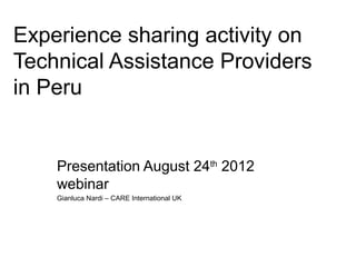 Experience sharing activity on
Technical Assistance Providers
in Peru


    Presentation August 24th 2012
    webinar
    Gianluca Nardi – CARE International UK
 