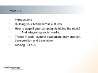 Agenda Introductions Building your brand across cultures How to gage if your campaign is hitting the mark?    And integrating social media. Trends in web - cultural adaptation, copy creation, transcreation and translation Closing - Q & A  