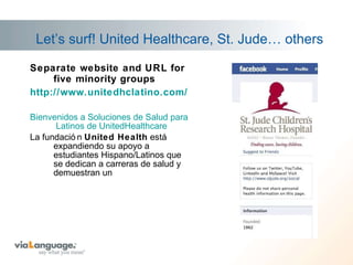 Let’s surf! United Healthcare, St. Jude… others Separate website and URL for five minority groups http:// www.unitedhclatino.com / Bienvenidos  a  Soluciones  de  Salud   para  Latinos de  UnitedHealthcare La fundación  United Health  está expandiendo su apoyo a estudiantes Hispano/Latinos que se dedican a carreras de salud y demuestran un  