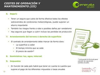 COSTES DE OPERACIÓN Y
MANTENIMIENTO (III)

     6.       Seguro

              Tener un seguro que cubra de forma efectiva todos los efectos
               sobrevenidos de condiciones meteorológicas, puede suponer un
               ahorro importante
              También los riesgos frente a robo o posibles daños por vandalismo
              Hay seguros que llegan a cubrir incluso las perdidas de producción

     7.       Arrendamiento del terreno o derecho de superficie

              El contrato de arrendamiento debe marcar de forma clara:
                    La superficie a ceder
                    El tiempo mínimo que se cede
                    El precio de cesión*

     8.       Suministros: luz, agua, internet
                                                                                    * incluyendo la formula para
     9.       Impuestos                                                             calcular las siguientes
                                                                                    subidas anuales

              En función de cada país habrá que tener en cuenta la cuantía que
               supone el pago de los diferentes impuestos o tasas anuales
10
 