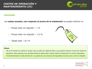 COSTES DE OPERACIÓN Y
MANTENIMIENTO (IV)


 Conclusión


 Los costes anuales, con respecto al precio de la instalación se pueden estimar en:


             Parque solar sin seguidor – 1 %


             Parque solar con seguidor – 1,3 %


             Tejado solar – 0,7 %



 Notas:
      No se ha tenido en cuenta en ningún caso el coste de vigilancia física, que puede encarecer mucho los costes de
      operación, salvo parques muy grandes donde la repercusión unitaria sobre la producción no es tan importante.
      Orientativamente el coste horario de un guarda de una empresa de seguridad se acerca a los 11€/h en España




11
 