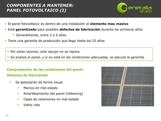COMPONENTES A MANTENER:
 PANEL FOTOVOLTAICO (I)


 El panel fotovoltaico es dentro de una instalación el elemento mas masivo
 Está garantizado para posibles defectos de fabricación durante los primeros años
          Generalmente, entre 3 a 5 años
 Tiene una garantía de producción que llega hasta los 25 años


  Por estas razones, este equipo no se repara.
  Se analiza el panel, y si no está en las condiciones adecuadas, se ejecuta la garantía.


 Comprobación de las condiciones del panel:
 Defectos de fabricación

         Se detectarán de forma visual
              Marcos en mal estado
              Amarilleamiento del panel (Yellowing)
              Cajas de conexiones en mal estado
              Vidrio roto


13
 