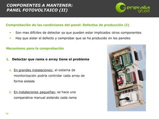 COMPONENTES A MANTENER:
PANEL FOTOVOLTAICO (II)


Comprobación de las condiciones del panel: Defectos de producción (I)

         Son mas difíciles de detectar ya que pueden estar implicados otros componentes
         Hay que aislar el defecto y comprobar que se ha producido en los paneles


Mecanismo para la comprobación


1. Detectar que rama o array tiene el problema


     a. En grandes instalaciones: el sistema de
         monitorización podría controlar cada array de
         forma aislada


     b. En instalaciones pequeñas: se hace una
         comparativa manual aislando cada rama




14
 